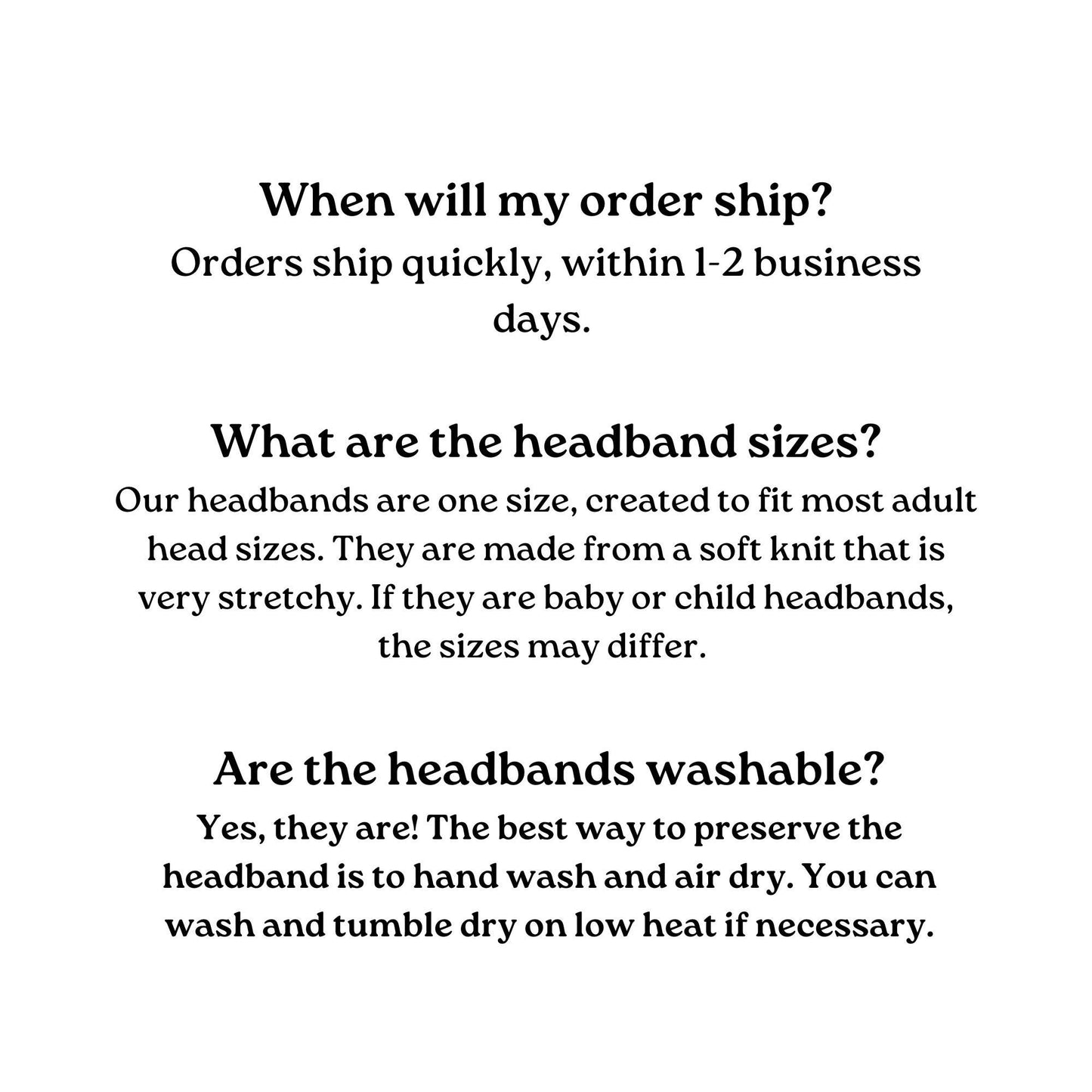 Text-based FAQ about headbands. Shipping information: Orders ship within 1-2 business days. Headband size: One size fits most adults; made of stretchy soft knit. Washability: Hand wash and air dry; machine wash on low heat is acceptable.